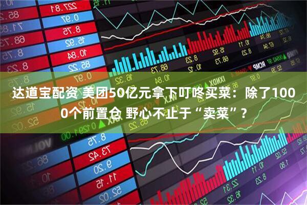 达道宝配资 美团50亿元拿下叮咚买菜：除了1000个前置仓 野心不止于“卖菜”？