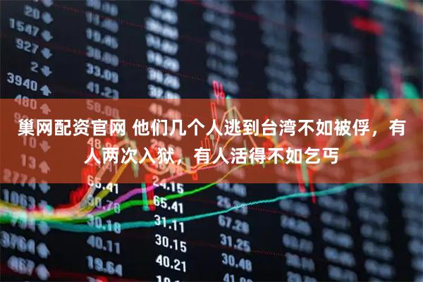 巢网配资官网 他们几个人逃到台湾不如被俘，有人两次入狱，有人活得不如乞丐